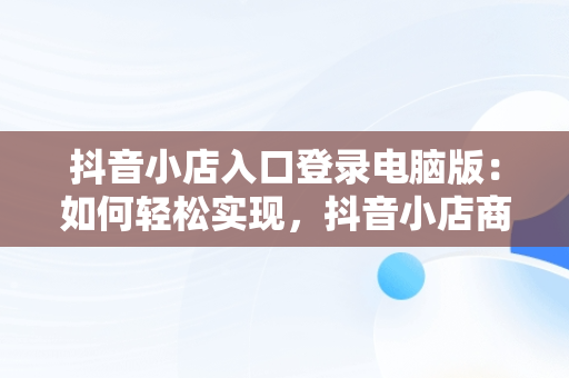 抖音小店入口登录电脑版：如何轻松实现，抖音小店商家登陆电脑版 