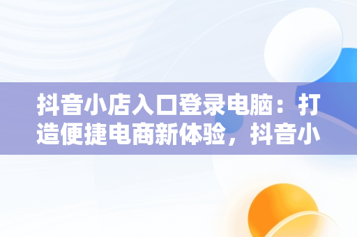 抖音小店入口登录电脑：打造便捷电商新体验，抖音小店入口登录电脑版官网 