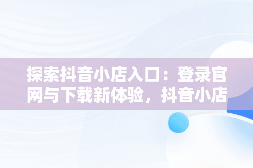 探索抖音小店入口：登录官网与下载新体验，抖音小店登陆入口 