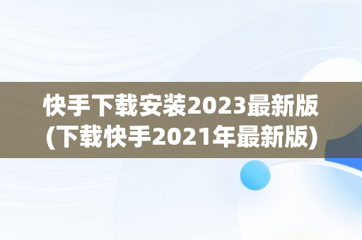 快手下载安装2023最新版(下载快手2021年最新版)