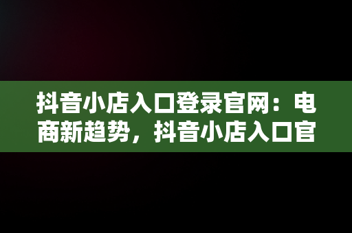 抖音小店入口登录官网：电商新趋势，抖音小店入口官网登录电脑端 