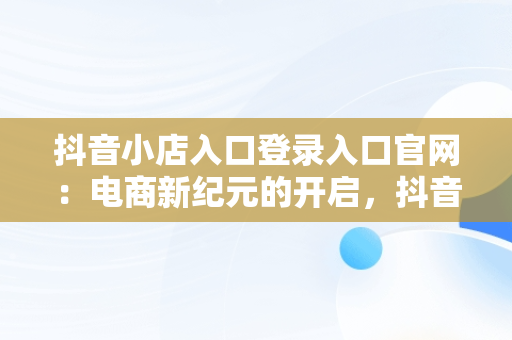 抖音小店入口登录入口官网：电商新纪元的开启，抖音小店入口登录入口官网网址 