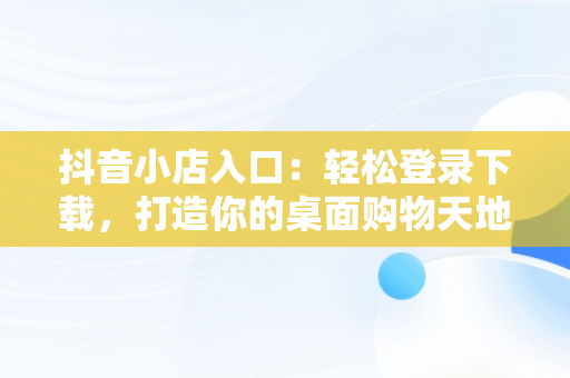 抖音小店入口：轻松登录下载，打造你的桌面购物天地，抖音小店在哪里登录手机版 