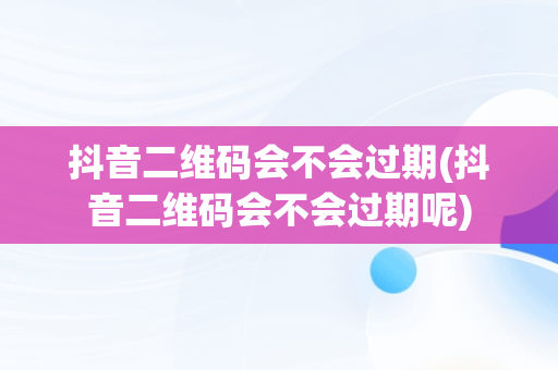 抖音二维码会不会过期(抖音二维码会不会过期呢)