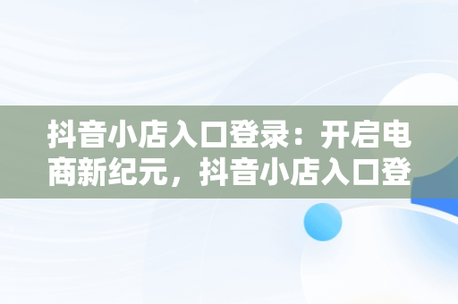 抖音小店入口登录：开启电商新纪元，抖音小店入口登录 