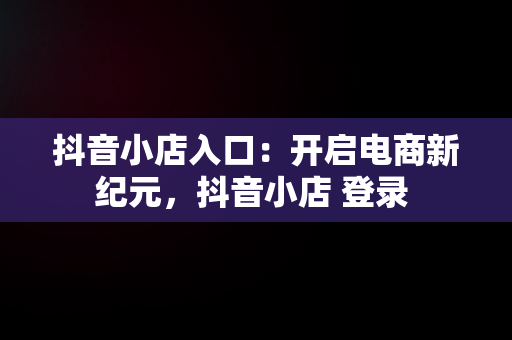 抖音小店入口：开启电商新纪元，抖音小店 登录 
