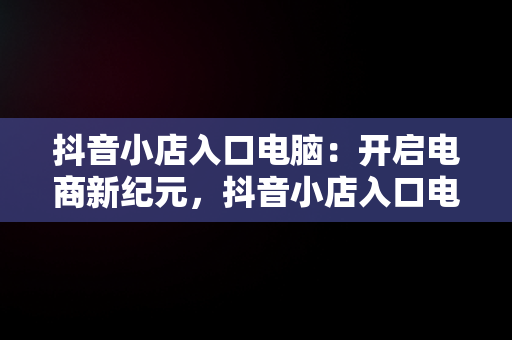 抖音小店入口电脑：开启电商新纪元，抖音小店入口电脑怎么登录 