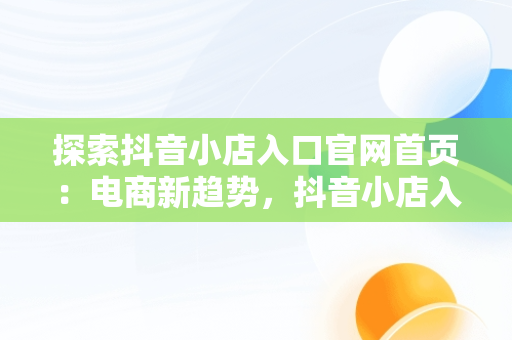 探索抖音小店入口官网首页：电商新趋势，抖音小店入口官网首页怎么设置 