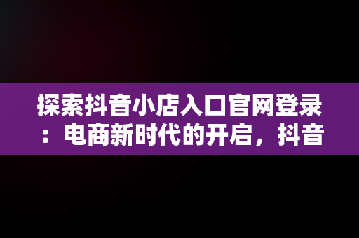 探索抖音小店入口官网登录：电商新时代的开启，抖音小店入口官网登录网址 