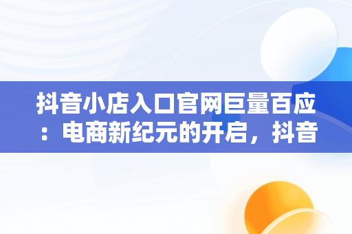 抖音小店入口官网巨量百应：电商新纪元的开启，抖音巨量百应是做什么的 