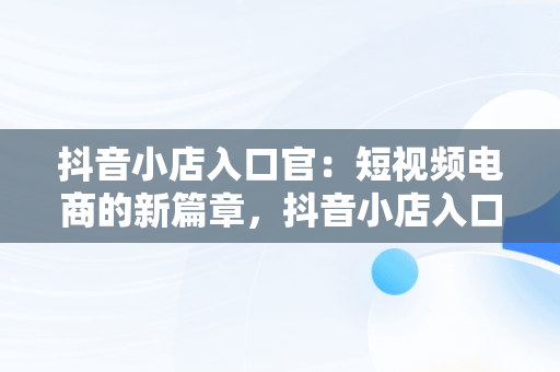 抖音小店入口官：短视频电商的新篇章，抖音小店入口官网登录电脑端 