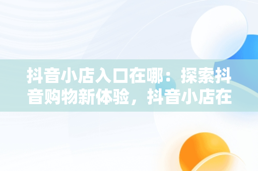 抖音小店入口在哪：探索抖音购物新体验，抖音小店在抖音哪里 