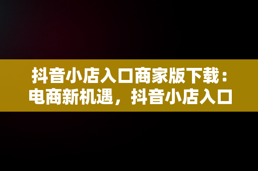 抖音小店入口商家版下载：电商新机遇，抖音小店入口商家版下载官网 