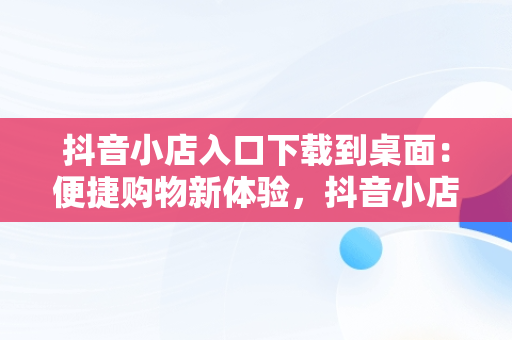 抖音小店入口下载到桌面：便捷购物新体验，抖音小店入口下载到桌面上 