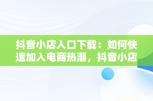 抖音小店入口下载：如何快速加入电商热潮，抖音小店 入口 