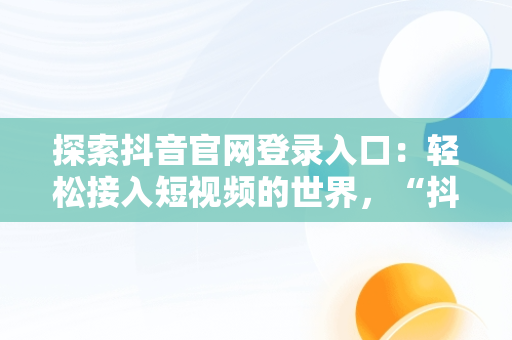 探索抖音官网登录入口：轻松接入短视频的世界，“抖音官网” 