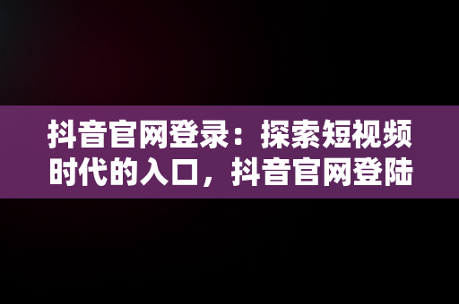抖音官网登录：探索短视频时代的入口，抖音官网登陆入口手机版 