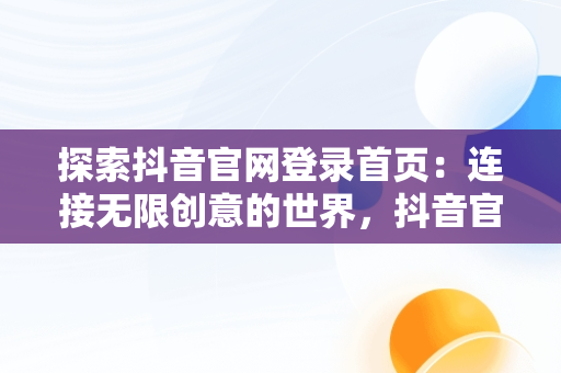 探索抖音官网登录首页：连接无限创意的世界，抖音官网登录首页网址 