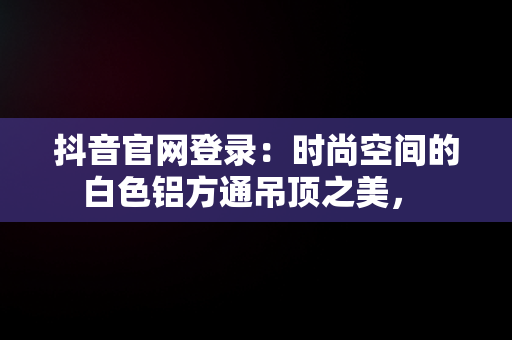 抖音官网登录：时尚空间的白色铝方通吊顶之美， 