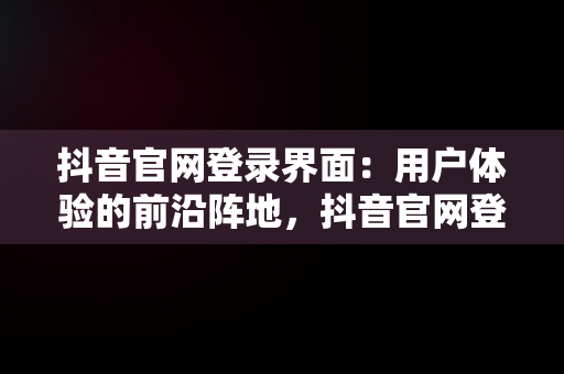 抖音官网登录界面：用户体验的前沿阵地，抖音官网登录界面怎么设置 