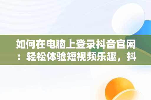 如何在电脑上登录抖音官网：轻松体验短视频乐趣，抖音官网登录电脑版网址 