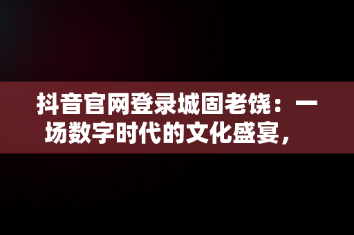 抖音官网登录城固老饶：一场数字时代的文化盛宴， 