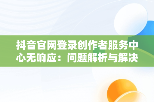 抖音官网登录创作者服务中心无响应：问题解析与解决之道，抖音创作者服务平台官网登录不上 
