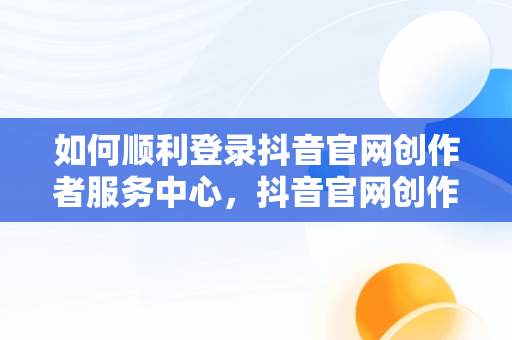 如何顺利登录抖音官网创作者服务中心，抖音官网创作者服务中心平台 