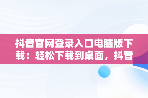 抖音官网登录入口电脑版下载：轻松下载到桌面，抖音电脑官网网址 