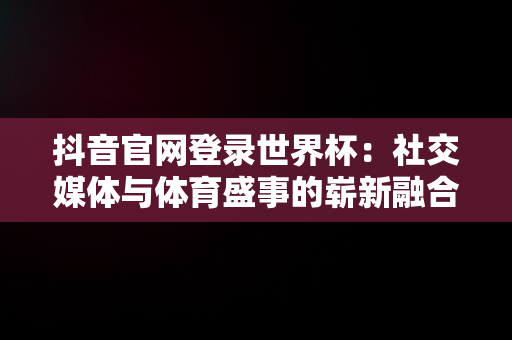 抖音官网登录世界杯：社交媒体与体育盛事的崭新融合，抖音官网登录世界杯账号 