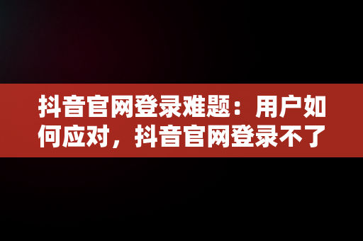 抖音官网登录难题：用户如何应对，抖音官网登录不了怎么回事 
