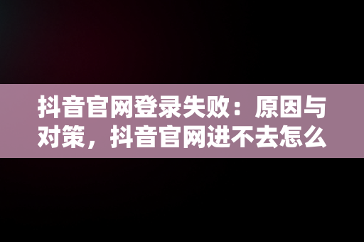 抖音官网登录失败：原因与对策，抖音官网进不去怎么办 