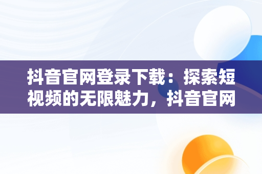 抖音官网登录下载：探索短视频的无限魅力，抖音官网登录下载安装 