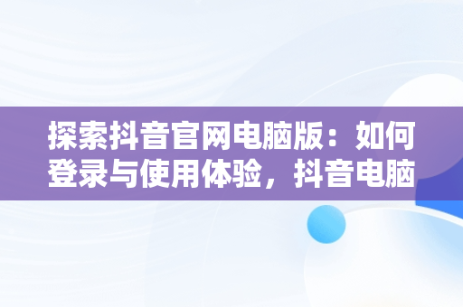探索抖音官网电脑版：如何登录与使用体验，抖音电脑版登陆入口 