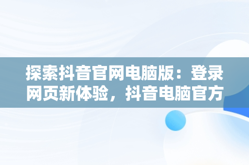 探索抖音官网电脑版：登录网页新体验，抖音电脑官方网站登录 