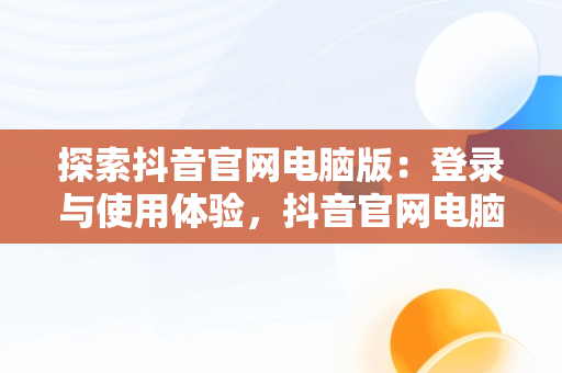 探索抖音官网电脑版：登录与使用体验，抖音官网电脑版登录入口 