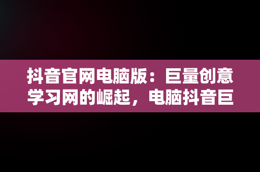 抖音官网电脑版：巨量创意学习网的崛起，电脑抖音巨量百应登录入口 