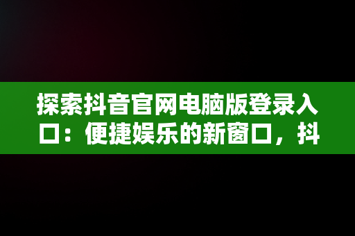 探索抖音官网电脑版登录入口：便捷娱乐的新窗口，抖音官网首页电脑版 