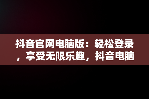 抖音官网电脑版：轻松登录，享受无限乐趣，抖音电脑官网怎么登陆 