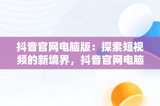 抖音官网电脑版：探索短视频的新境界，抖音官网电脑版在线观看短视频怎么下载 