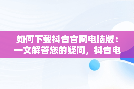 如何下载抖音官网电脑版：一文解答您的疑问，抖音电脑版官网登录入口 