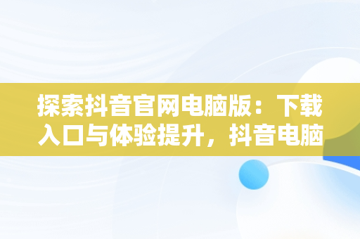 探索抖音官网电脑版：下载入口与体验提升，抖音电脑官网免费下载 