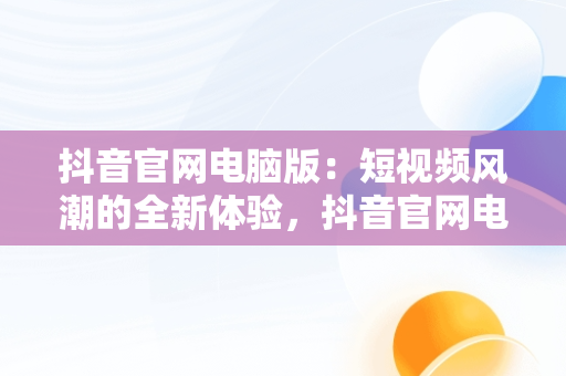 抖音官网电脑版：短视频风潮的全新体验，抖音官网电脑版登录入口 