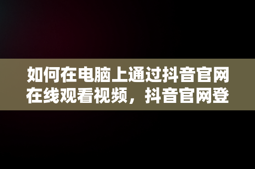 如何在电脑上通过抖音官网在线观看视频，抖音官网登录入口电脑 