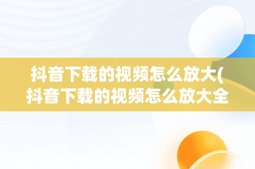 抖音下载的视频怎么放大(抖音下载的视频怎么放大全屏)