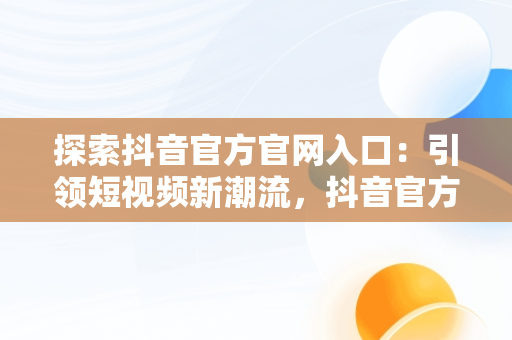 探索抖音官方官网入口：引领短视频新潮流，抖音官方官网入口网址 