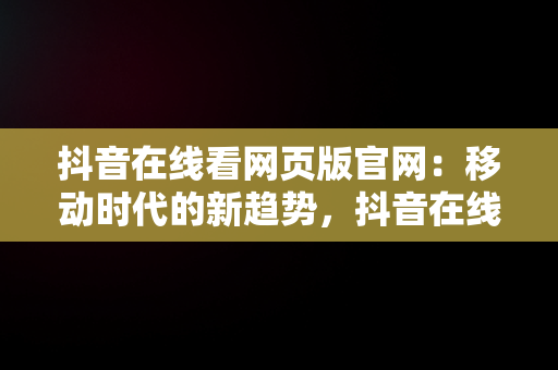 抖音在线看网页版官网：移动时代的新趋势，抖音在线网页版官网登录电脑版网页 