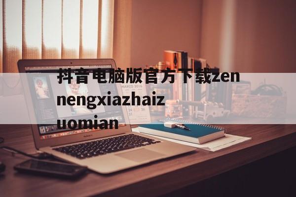 抖音电脑版官方下载zennengxiazhaizuomian(电脑版tiktok)